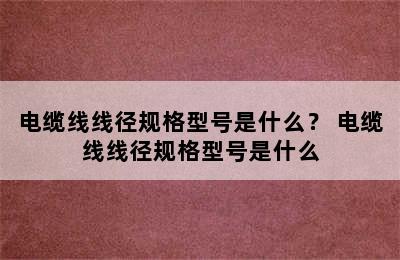 电缆线线径规格型号是什么？ 电缆线线径规格型号是什么